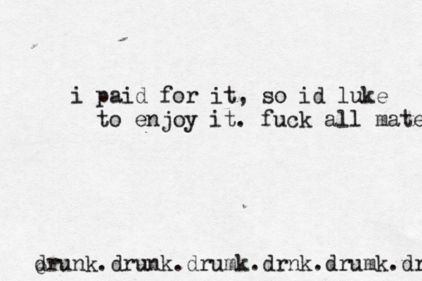 i paid for it , so id luke to enjoy it. fuck all mates drunk.drunk.drumk.drnk.drumk.drnk e