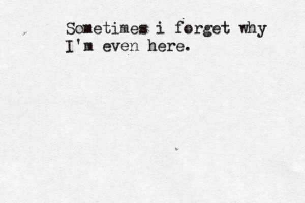 Sometimes i forget why I'm even here. 