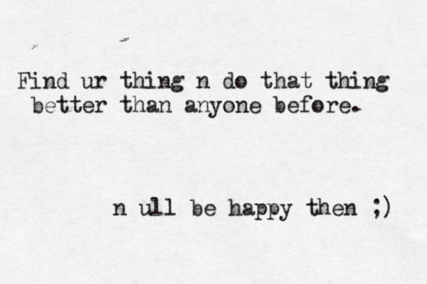 Find ur thing n do that thing better than anyone before. n ull be happy then ;) 