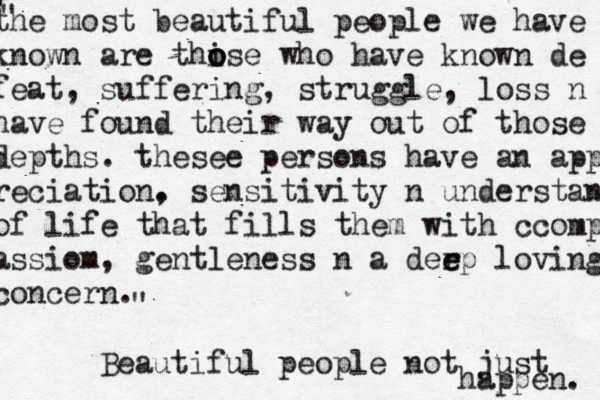 the most beautiful people we have known are thise o o o o who have known de feat, suffering, struggle, loss n have found their way out of those depths. thesee persons have an app reciation. se , nsitivity n understand of life that fills them with ccomp assiom, gentleness n a derp e e loving concern. Beautiful people not just happen. " " " 