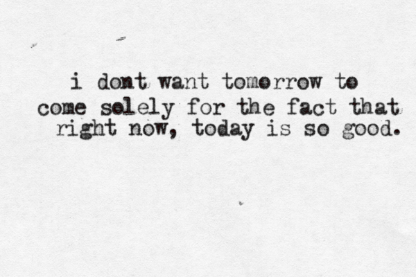 i dont want tomorrow to come solely for the fact that right now, today is so good. 