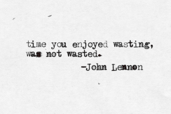 time you enjoyed wasting, was not wasted. -John Lennon