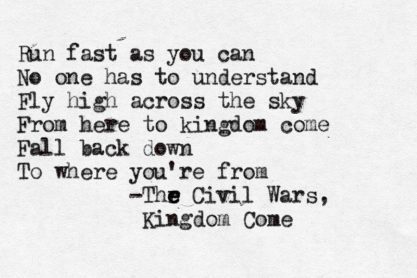 Run fast as you can No one has to understand Fly high across the sky From here to kingdom come Fall back down To where you're from -Thr e e e Civil Wars, Kingdom Come 