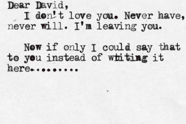 Dear David, I don't love you. Never have, never will. I'm leaving you. Now if only I could say that to you instead of wt riting it here.........