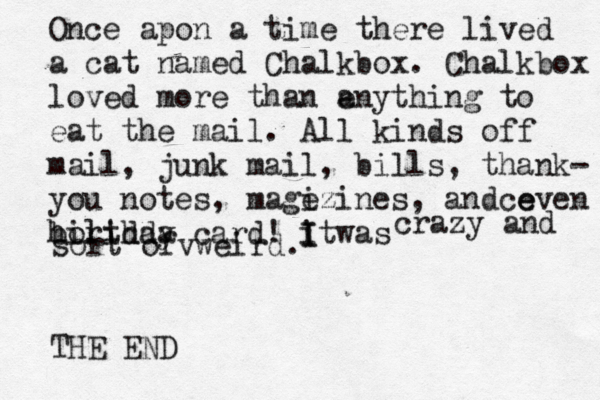 Once a pon a time there lived a cat named Chalkbox. Chalkbox loved more than e any thing to eat the mail. All kinds off mail , junk mail, bills, thank- you notes, magi ezines, andce even birthda holiday card! i I was It crazy and sort ofvweird. THE END