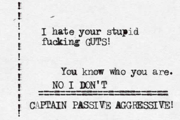 I hate your stupid fucking GUTS! You know who you are. ! ! ! ! ! ! ! ! ! ! ! ! ~~~~~~~~~~~~~~~~~~ ======================== NO I DON'T CAPTAIN PASSIVE AGGRESSIVE! 