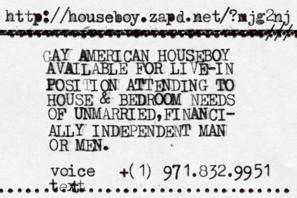 GAY AMERICAN HOUSEBOY AVAILABLE FOR LIVE-IN POSITION ATTENDING TO HOUSE & BEDROOM NEEDS OF UNMARRIED , FINANCI- ALLY INDEPENDENT MAN OR MEN. ( + 1) 971.832.9951 voice text http://houseboy.zapd.net/?mjg2nj ................................. .................................. .................................. ---------------------------------- ------------------------------/// ................................. t