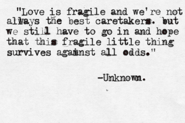 You are my one in 6million. << <3 "Love is fragile and we're not all ways the best caretakers. but we still have to go in and hope that this fragile little thing survives agam inst all odds." -Unknown. 