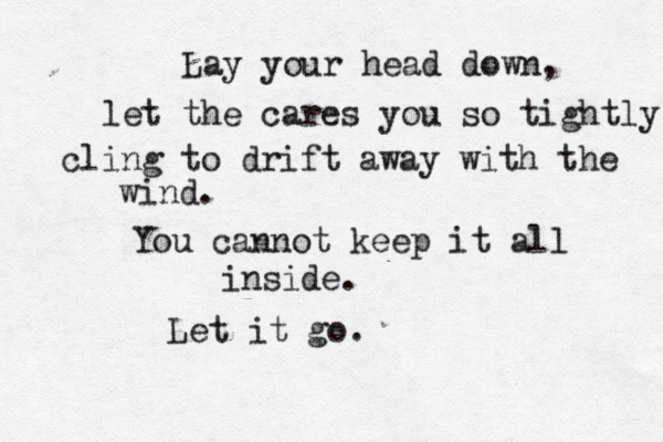 Lay your head down, let the cares you so tightly cling to drift away with the wind. You cannot keep it all inside. Let it go.