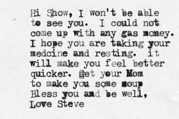 Hi Show, I won't be able to see you. I could not come up with any gas money. I hope you are taking your medcine and resting. it will make you feel better quicker. g Get your Mom to make you some soup Bless you and be well, Love Steve 