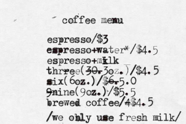 coffee menu espresso/$3 espresso+water*/$4.5 espresso+mi k ilk thrr -ee(30. ---3oz.)/$4.5 six(6oz.)/$6. --5.0 9 -nine(9oz.)/$5.5 brewed coffee/4 -$4.5 /we obly n use fresh milk/ 