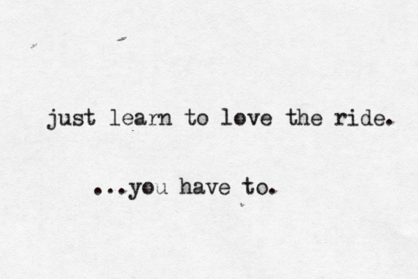 just learn to love the ride . ...you have to . 