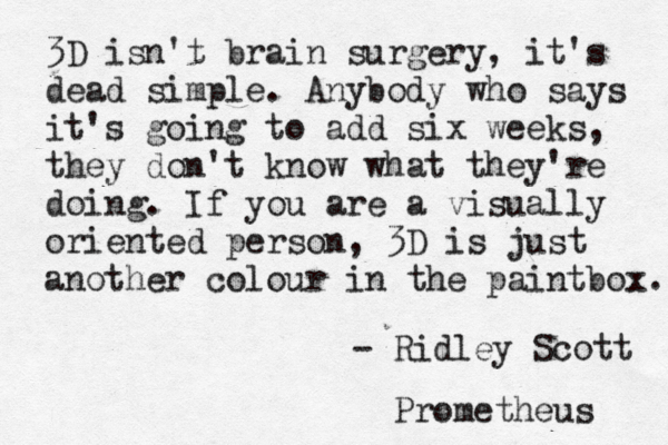 3D isn't brain surgery, it's dead simple. Anybody who says it's going to add six weeks, they don't know what they're doing. If you are a visually oriented person, 3D is just another colour in the paintbox. - Ridley Scott Prometheus 