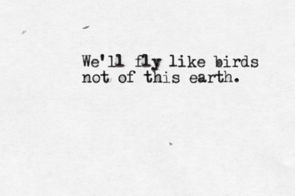 We'll fly like birds not of this earth. 