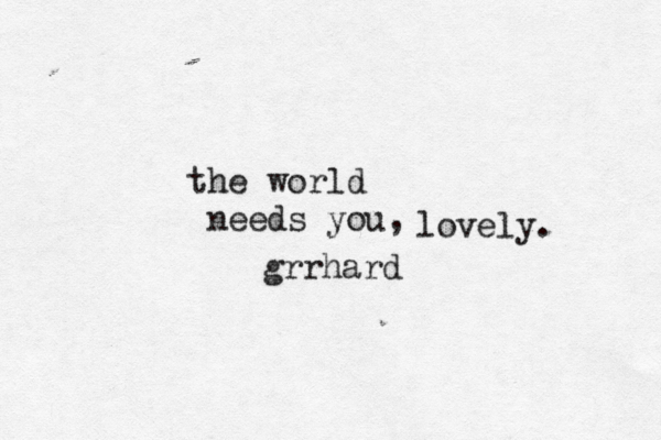 the world needs you, lovely. grrhard 