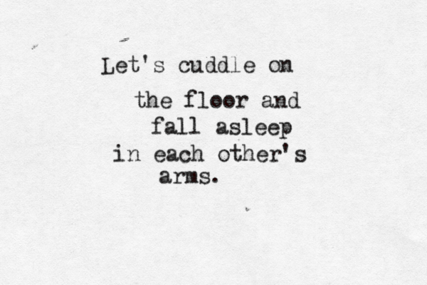 Let's cuddle on the floor and fall asleep in eac h other's arms . 
