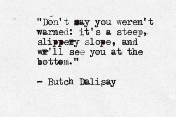 "Don't say you weren't warned: it's a steep, slippery slope, and wr'll see you at the bottom." - Butch Dalisay