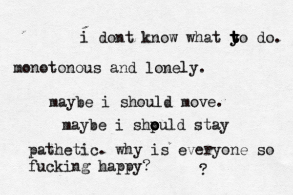 i dont know what y t y t t to do. monotonous and lonely. maybe i should move. maybe i shp o o o o ould stay pathetic. why is everyone so fucking happy? ? 