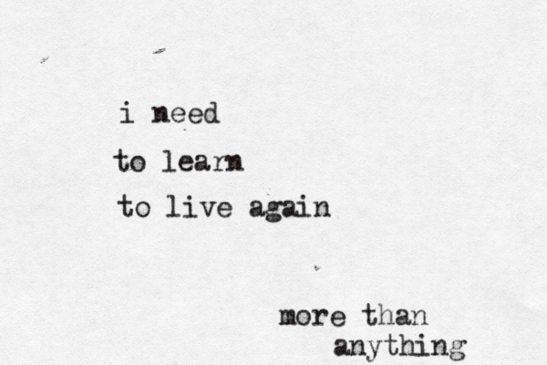 i need to learn to live again more than anything 