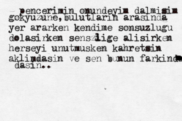 pencerimin onundeyim dalmisim gokyuzune,bulutlarin arasinda yer ararken kendime sonsuzlugu dolasirken senszi lige alisirken herseyi unutmusken kahretsin aklimdasin ve sen bunun farkindasin - - - - - - - - - - - dasin.. 