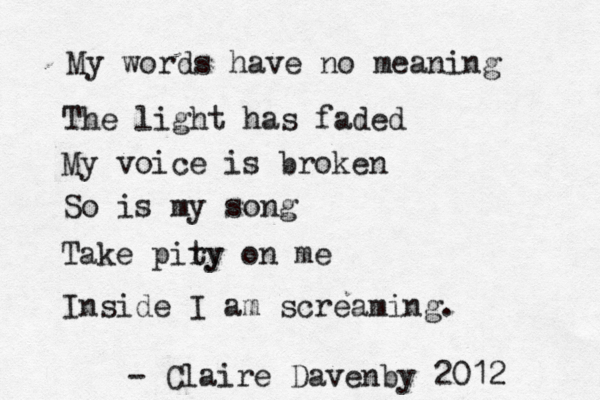 My words have no meaning The light has faded My voice is broken So is my song Take piry ty on me Inside I am screaming. - Claire Davenby 2012 