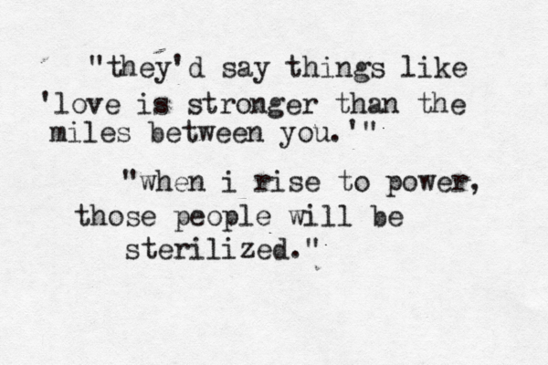 "they'd say things like 'love is stronger than the miles between you.'" "when i rise to power, those people will be sterilized."