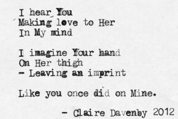 I hear You Making love to Her In m My mind I imagine Your hand On Her thigh - Leaving an imprint Like you once did on Mine. - Claire Davenby 2012 