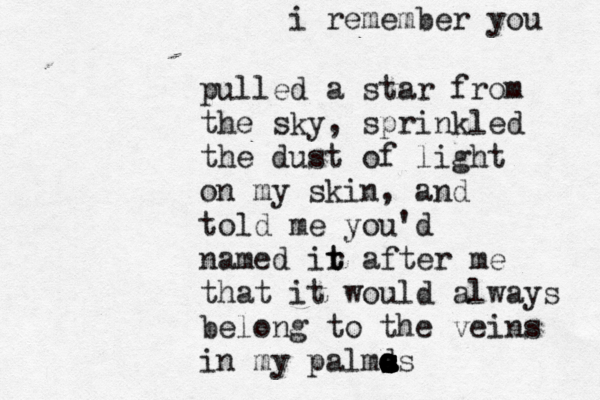 i remember you pulled a star from the sky , sprinkled the dust of light on my skin, and told me you'd named ir t t after me that it would always belon g to the veins in my palmas s s a s s d a o o