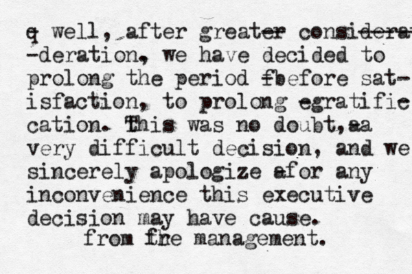 q - well , after greater -- consideration ----- -deration. , we have decided to prolong the period f -before sat- isfaction, to prolong e -gratific - cation . th T is was no doubt a , -a very difficult decision , and we sincerely apologize a -for any inconvenience this executive decision may have cause. management. fr the from 