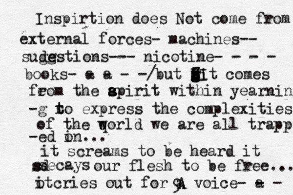 Inspirtion does Not come from external forces- machines-- sudg ge estions--- nicotine- - - - books- a - a - - -/ but wi z Z Z z Z z g f g g II O t comes feom r the ap s s a irit within yearning -g ro t t express the complexities of the qorld w we are all trapp - ed on i ... it screams to be heard it secays s d s our flesh to be free... ot i cries out for a voice - a - - - 9 A A 