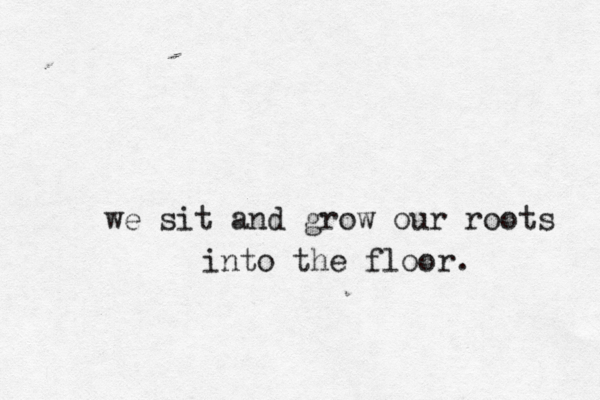 we sit and grow our roots into the floor. 