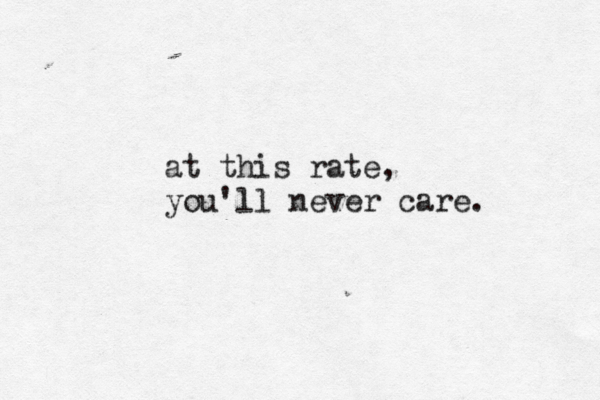 at this rate, you'll never care. 