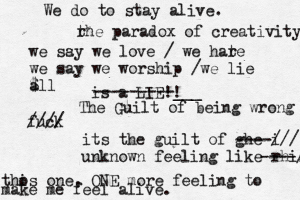 we ssy a we love / we hare t we say we worship /we lie $ all is a LIE!! ---------___ The Guilt of being wrong fuck //// its the guilt of ghe i ----/// unknown feeling like rhis ----// thos i one , ONE more feeling to make me feel alive. We do to stay alive. r the paradox of creativity 