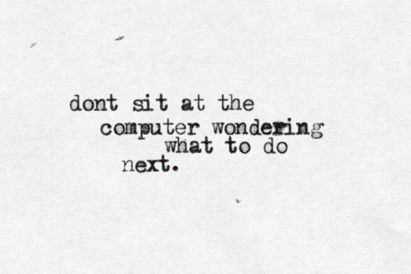 dont sit at the computer wondering what to do next.