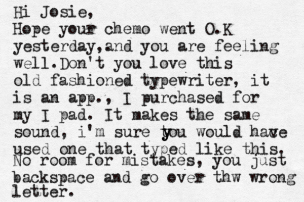Hi Josie, Hope your chemo went O.K yesterday . , and you are feeling well. Don't you love this old fashioned typewriter, it is an app., I purchased for my I pad. It makes the same sound , i'm sure tou would hac ve used one that typed like this. y y y No room for mistakes, you just backspace and go over thw wrong letter.