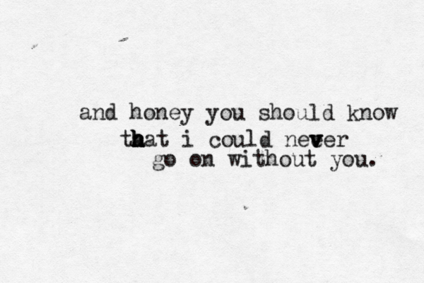 and honey you should know ta h h h hat i could nee v v ver go on without you. 