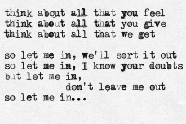 think about all that you feel think about all that you give think about all that we get so let me in, we'll sort it out so let me in, I know your doubts but let me in, don' t leave me out so let me in... 