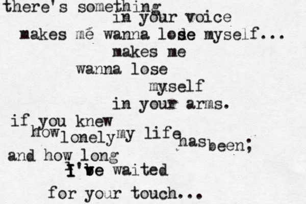 there's something in your voice makes me wanna lode s se myself... makes me wanna lose muself y in your arms. if you knew how lonely my life has been; and how long i I I I'be v v be waited for your touch... 