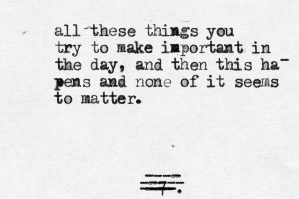all these things you try to make important in the day, and then this ha pens and none of it seems to matter . - 7 --- --- ----. ---- ----- 