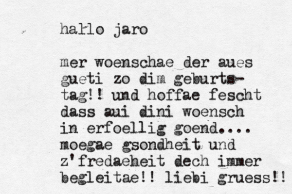 hallo jaro mer woenschae der aues gueti zo dim geburts- tag!! und hoffae fescht dass aui dini woensch in erfoellig goend.... moegae gsondheit und z'fredaeheit dech immer begleitae!! liebi gruess!! 