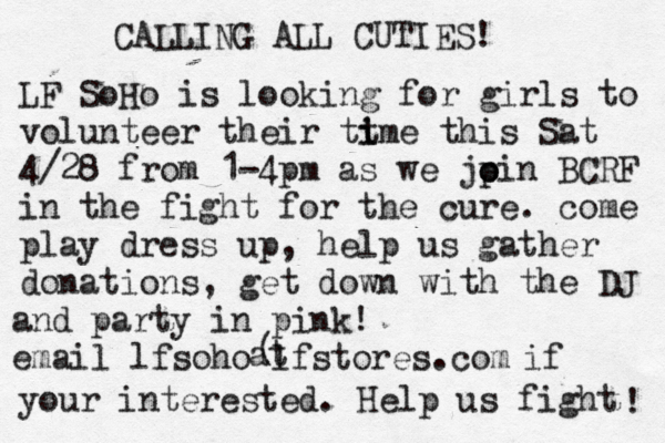 CALLING ALL CUTIES! LF SoHo is looking for girls to volunteer their tt i ime this Sat 4/28 from 1-4pm as we jp o oin BCRF in the fight for the cure . come play dress up, help us gather donations , get down with the DJ and party in pink! email lfsoho@lfstores.com @ ( at if your interested . Help us fight ! 