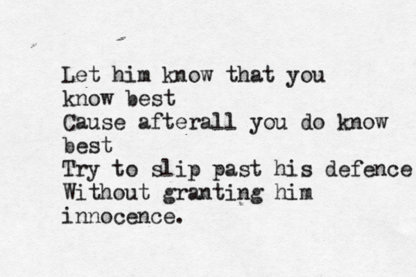 Let him know that you know best Cause afterall you do know best Try to slip past his defence Without granting him innocence.