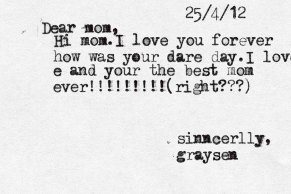 Dear mom, 25/4/12 Hi mom. I love you forever how was your dar e day.I love e and your the best mom ever!!!!!!!!!(right???) sinncerlly, graysen 