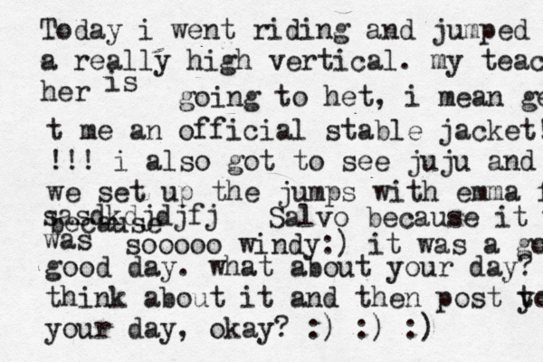 Today i went riding and jumped am a really high vertical. my teacher her is going to het , i mean get t me a n official stable jacket! !!! i also got to see juju and we set up the jumps with emma f because sasdkdjdjfj Salvo because it was was sooooo windy:) it was a good good day. what about your day ? think about it and then post t yo your day , okay? :) :) :) 
