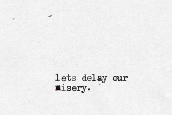 lets delay our misery.
