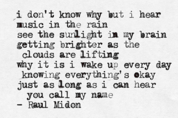 i don't know why but i hear music in the rain see the sunlight in my brain getting brighter as the clouds are lifting why it is i wake up every day knowing everything's okay just as long as i can hear you call my name - Raul Midon