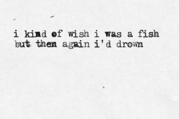 i kind of wish i was a fish but then again i'd drown 