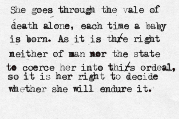 She goes through the vale of death alone, each time a baby is born. As it is thr / e right neither of man nor the state to coerce her into thir /s ordeal , so it is her right to decide whether she will endure it. 