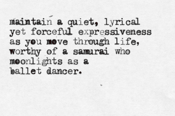 maintain a quiet, lyrical yet forceful expressiveness as you move through life, worthy of a samurai who moonlights as a ballet dancer. 