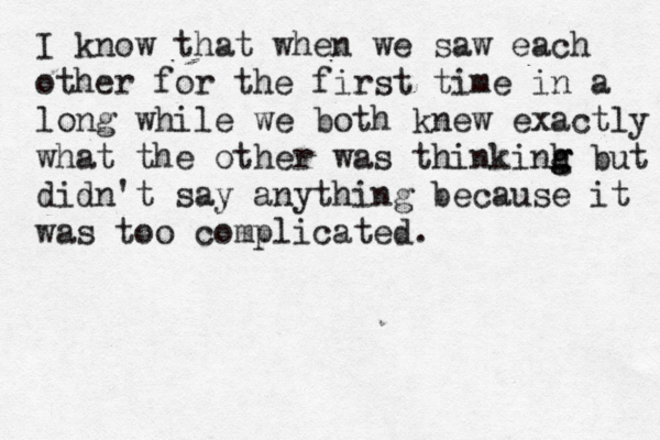 I know that when we saw each other for the first time in a long while we both knew exactly w what the other was thinkinh b g g g ut didn't say anything because it was too complicated.
